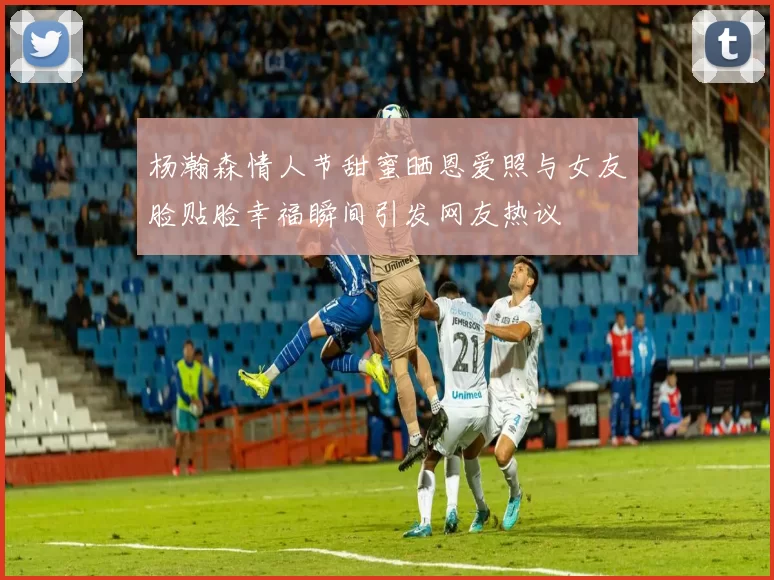 杨瀚森情人节甜蜜晒恩爱照与女友脸贴脸幸福瞬间引发网友热议