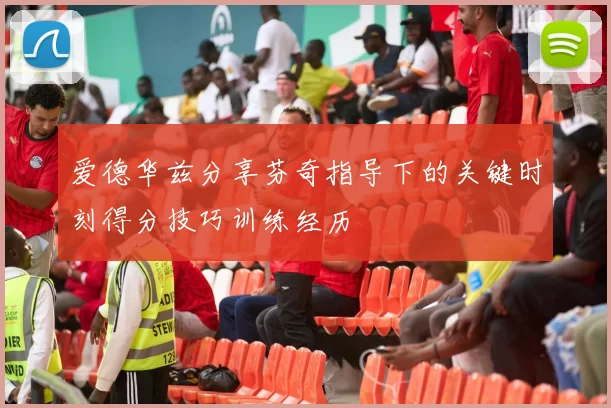 爱德华兹分享芬奇指导下的关键时刻得分技巧训练经历