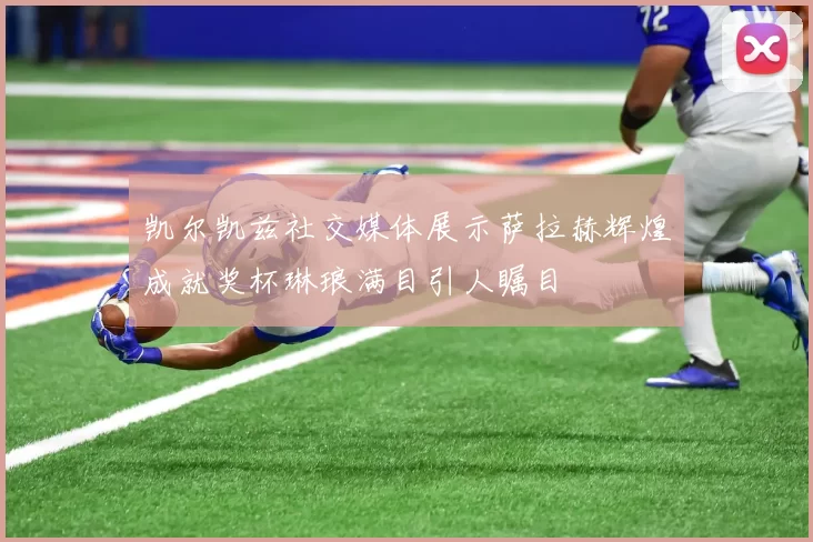 凯尔凯兹社交媒体展示萨拉赫辉煌成就奖杯琳琅满目引人瞩目