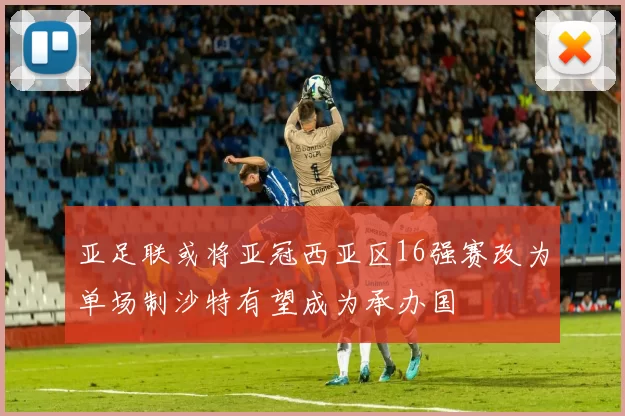 亚足联或将亚冠西亚区16强赛改为单场制沙特有望成为承办国
