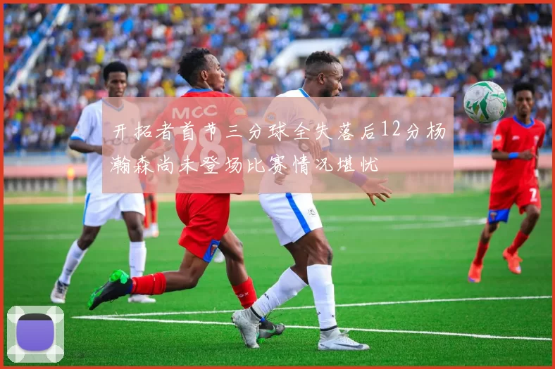开拓者首节三分球全失落后12分杨瀚森尚未登场比赛情况堪忧