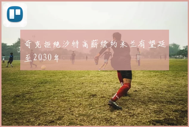 奇克拒绝沙特高薪续约米兰有望延至2030年