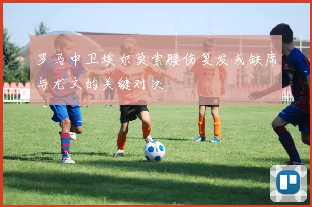 罗马中卫埃尔莫索腰伤复发或缺席与尤文的关键对决