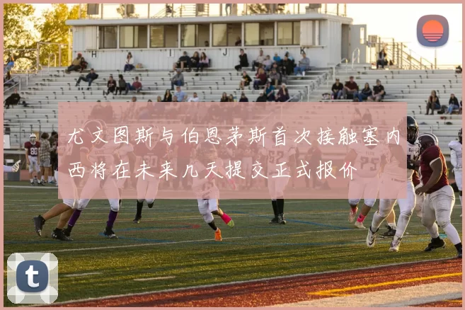 尤文图斯与伯恩茅斯首次接触塞内西将在未来几天提交正式报价