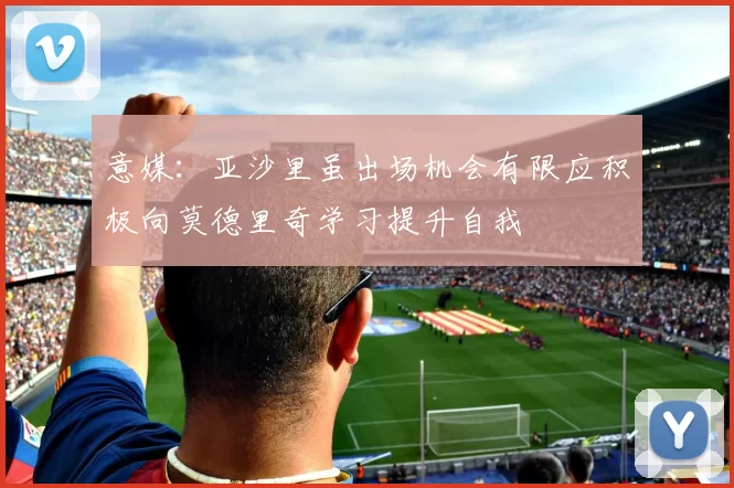 意媒：亚沙里虽出场机会有限应积极向莫德里奇学习提升自我
