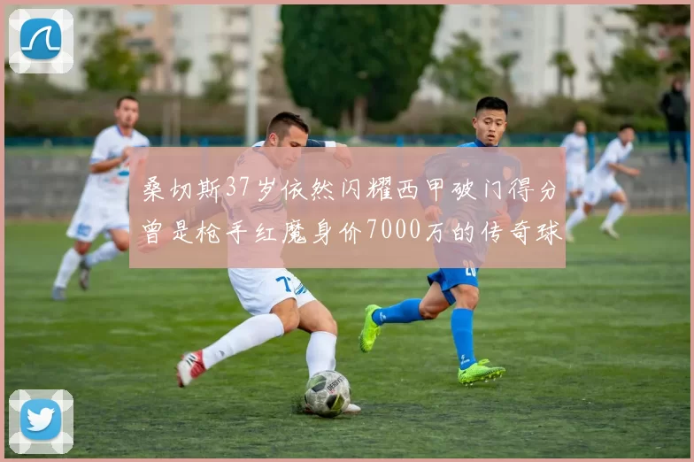 桑切斯37岁依然闪耀西甲破门得分曾是枪手红魔身价7000万的传奇球星