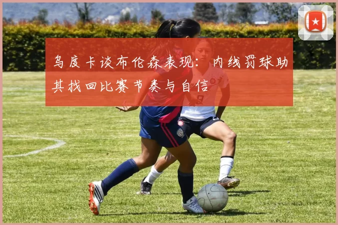 乌度卡谈布伦森表现：内线罚球助其找回比赛节奏与自信