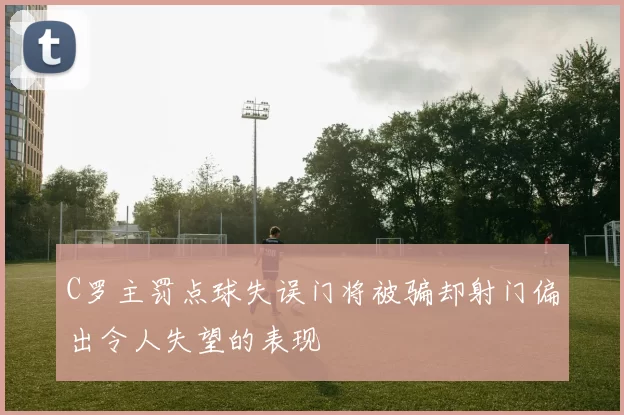 C罗主罚点球失误门将被骗却射门偏出令人失望的表现