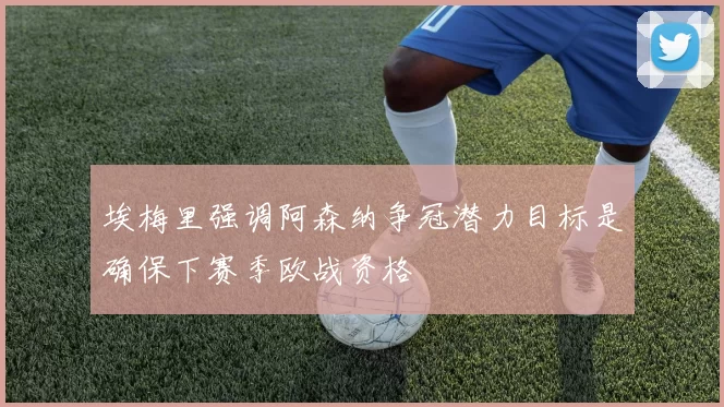 埃梅里强调阿森纳争冠潜力目标是确保下赛季欧战资格