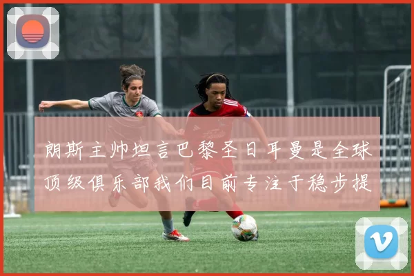 朗斯主帅坦言巴黎圣日耳曼是全球顶级俱乐部我们目前专注于稳步提升表现