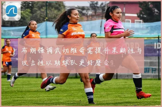 布朗强调武切维奇需提升果断性与攻击性以助球队更好磨合