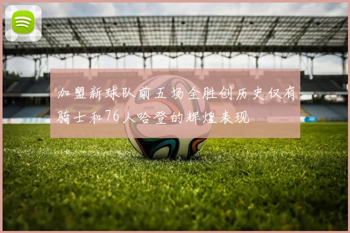 加盟新球队前五场全胜创历史仅有骑士和76人哈登的辉煌表现