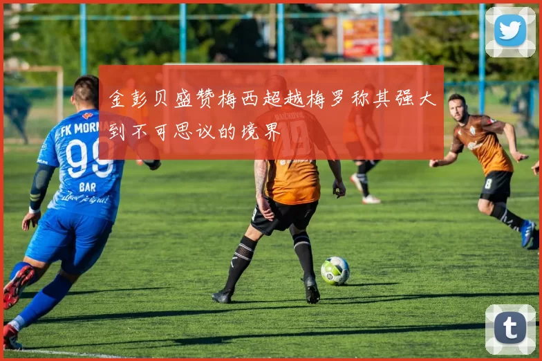 金彭贝盛赞梅西超越梅罗称其强大到不可思议的境界