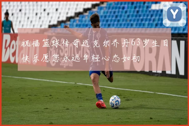 祝福篮球传奇迈克尔乔丹63岁生日快乐愿您永远年轻心态如初