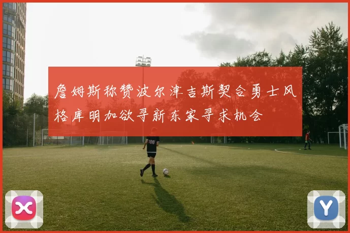 詹姆斯称赞波尔津吉斯契合勇士风格库明加欲寻新东家寻求机会