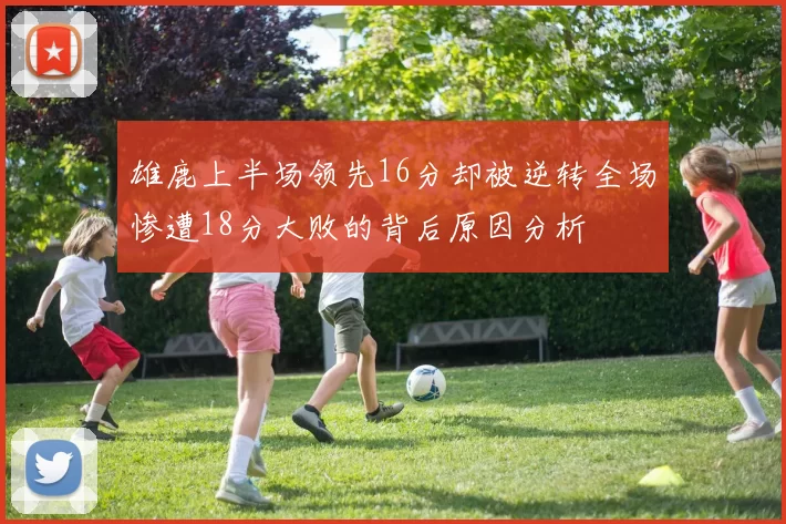 雄鹿上半场领先16分却被逆转全场惨遭18分大败的背后原因分析