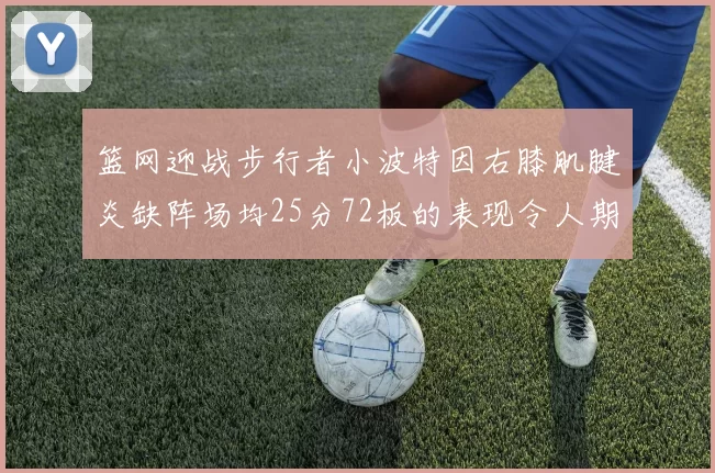 篮网迎战步行者小波特因右膝肌腱炎缺阵场均25分72板的表现令人期待