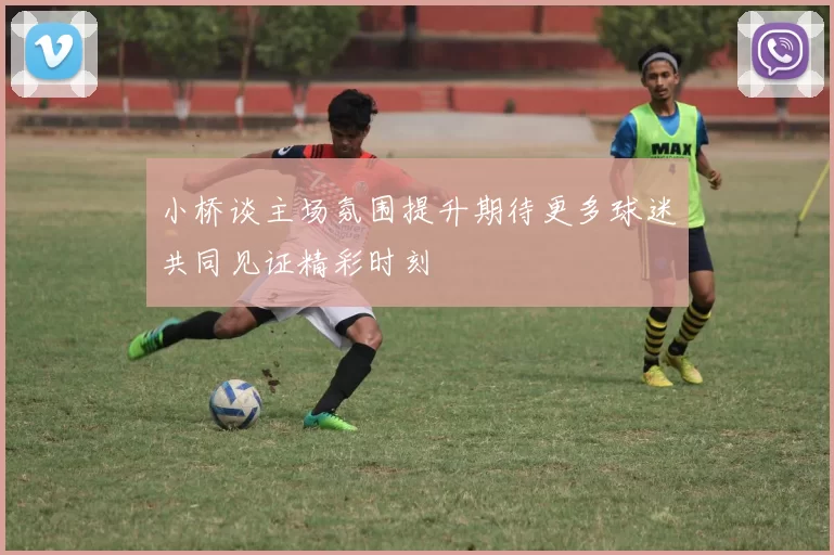 小桥谈主场氛围提升期待更多球迷共同见证精彩时刻