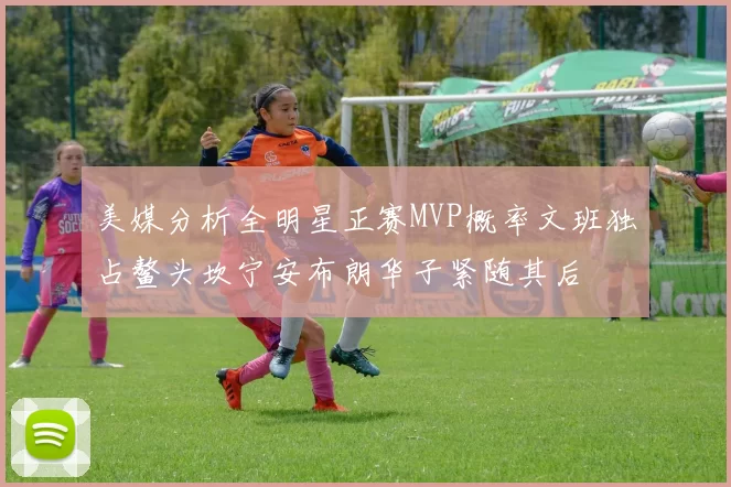 美媒分析全明星正赛MVP概率文班独占鳌头坎宁安布朗华子紧随其后
