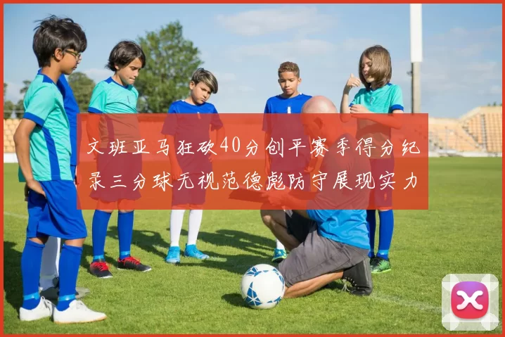 文班亚马狂砍40分创平赛季得分纪录三分球无视范德彪防守展现实力