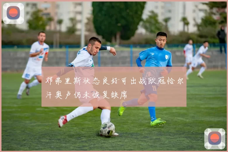 邓弗里斯状态良好可出战欧冠恰尔汗奥卢仍未恢复缺席