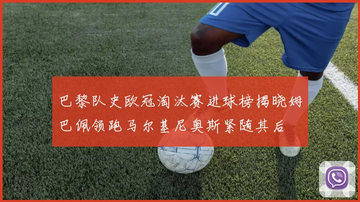 巴黎队史欧冠淘汰赛进球榜揭晓姆巴佩领跑马尔基尼奥斯紧随其后