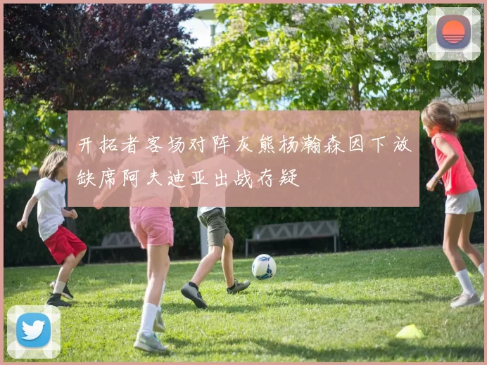 开拓者客场对阵灰熊杨瀚森因下放缺席阿夫迪亚出战存疑
