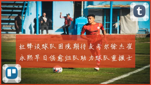 杜锋谈球队困境期待麦考尔徐杰崔永熙早日伤愈归队助力球队重振士气