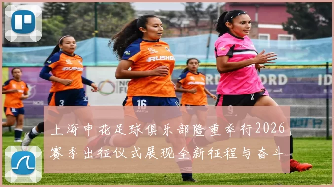 上海申花足球俱乐部隆重举行2026赛季出征仪式展现全新征程与奋斗目标