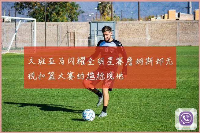 文班亚马闪耀全明星赛詹姆斯却无视扣篮大赛的尴尬境地